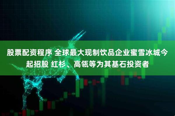 股票配资程序 全球最大现制饮品企业蜜雪冰城今起招股 红杉、高瓴等为其基石投资者