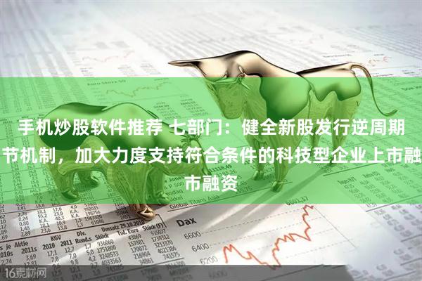 手机炒股软件推荐 七部门：健全新股发行逆周期调节机制，加大力度支持符合条件的科技型企业上市融资
