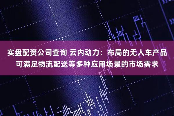 实盘配资公司查询 云内动力：布局的无人车产品可满足物流配送等多种应用场景的市场需求