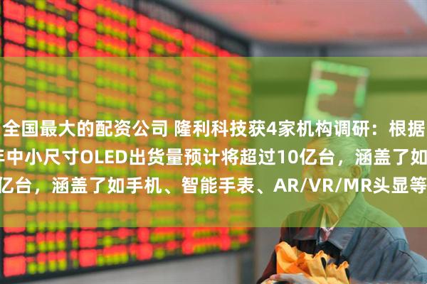 全国最大的配资公司 隆利科技获4家机构调研：根据Omdia数据，2025年中小尺寸OLED出货量预计将超过10亿台，涵盖了如手机、智能手表、AR/VR/MR头显等（附调研问答）