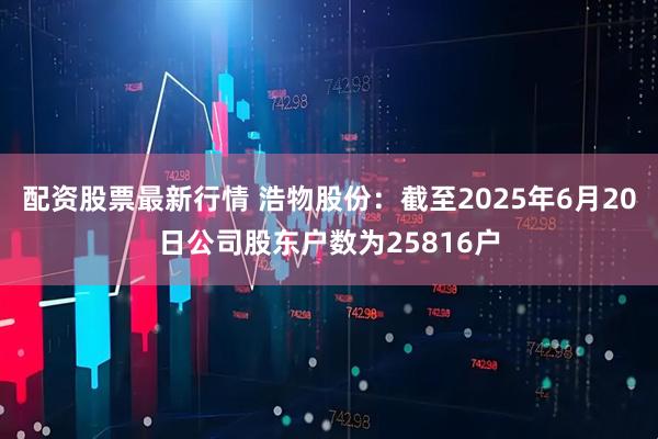 配资股票最新行情 浩物股份：截至2025年6月20日公司股东户数为25816户