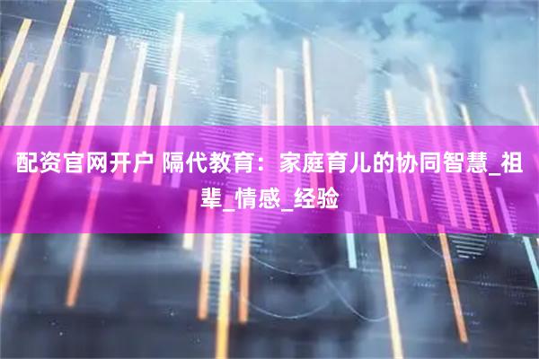 配资官网开户 隔代教育：家庭育儿的协同智慧_祖辈_情感_经验