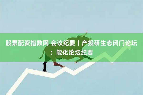 股票配资指数网 会议纪要丨产投研生态闭门论坛：能化论坛纪要