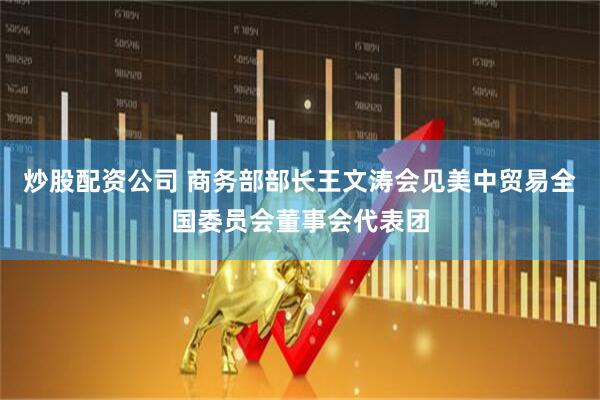 炒股配资公司 商务部部长王文涛会见美中贸易全国委员会董事会代表团
