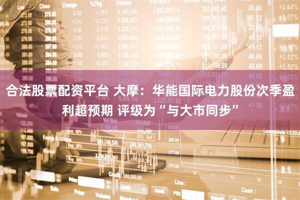 合法股票配资平台 大摩：华能国际电力股份次季盈利超预期 评级为“与大市同步”