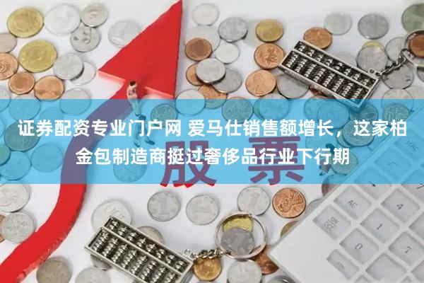 证券配资专业门户网 爱马仕销售额增长，这家柏金包制造商挺过奢侈品行业下行期