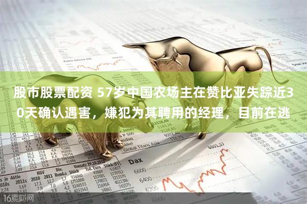 股市股票配资 57岁中国农场主在赞比亚失踪近30天确认遇害，嫌犯为其聘用的经理，目前在逃
