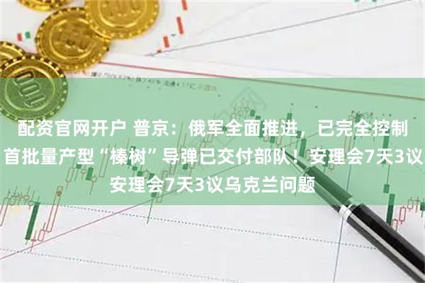 配资官网开户 普京：俄军全面推进，已完全控制这一重镇，首批量产型“榛树”导弹已交付部队！安理会7天3议乌克兰问题