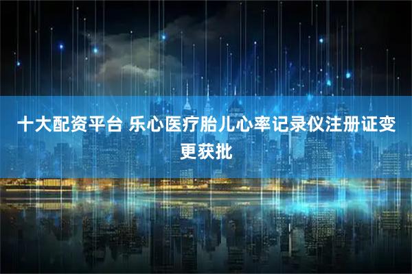 十大配资平台 乐心医疗胎儿心率记录仪注册证变更获批