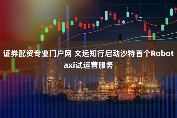 证券配资专业门户网 文远知行启动沙特首个Robotaxi试运营服务